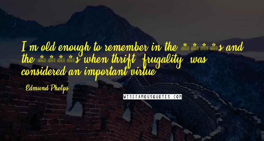 Edmund Phelps Quotes: I'm old enough to remember in the 1930s and the 1940s when thrift, frugality, was considered an important virtue.