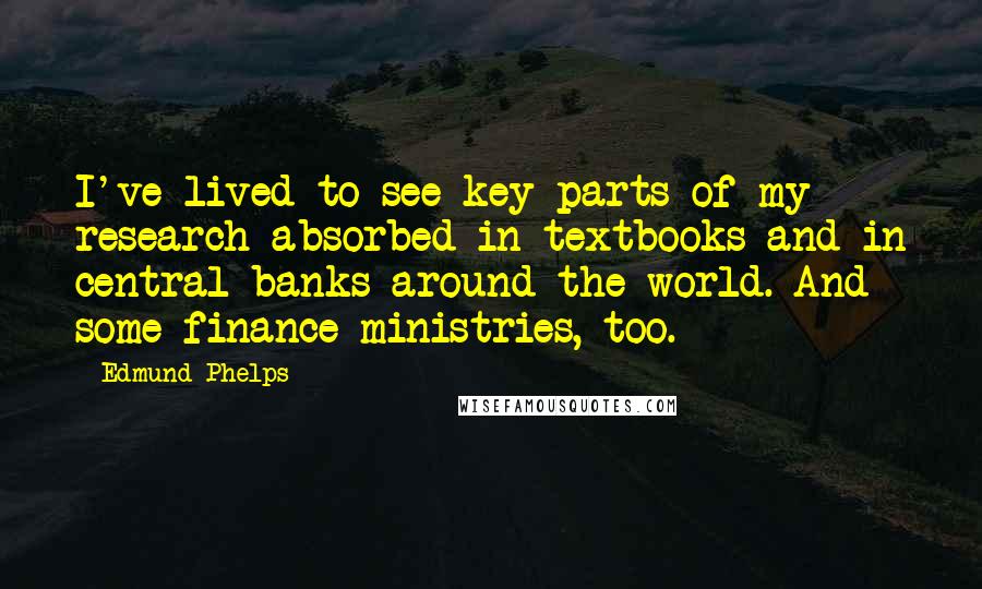 Edmund Phelps Quotes: I've lived to see key parts of my research absorbed in textbooks and in central banks around the world. And some finance ministries, too.