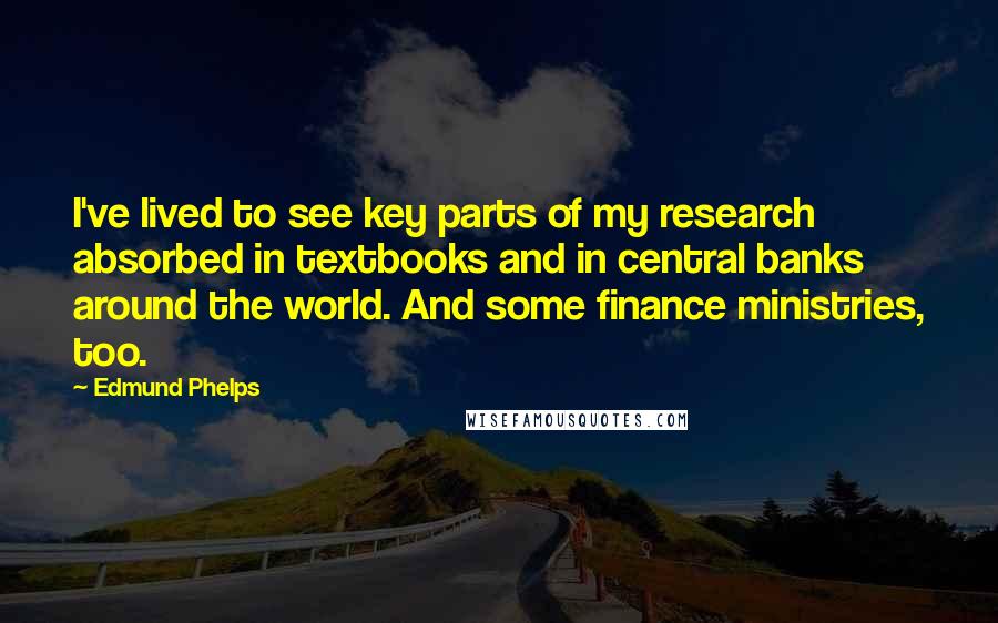 Edmund Phelps Quotes: I've lived to see key parts of my research absorbed in textbooks and in central banks around the world. And some finance ministries, too.