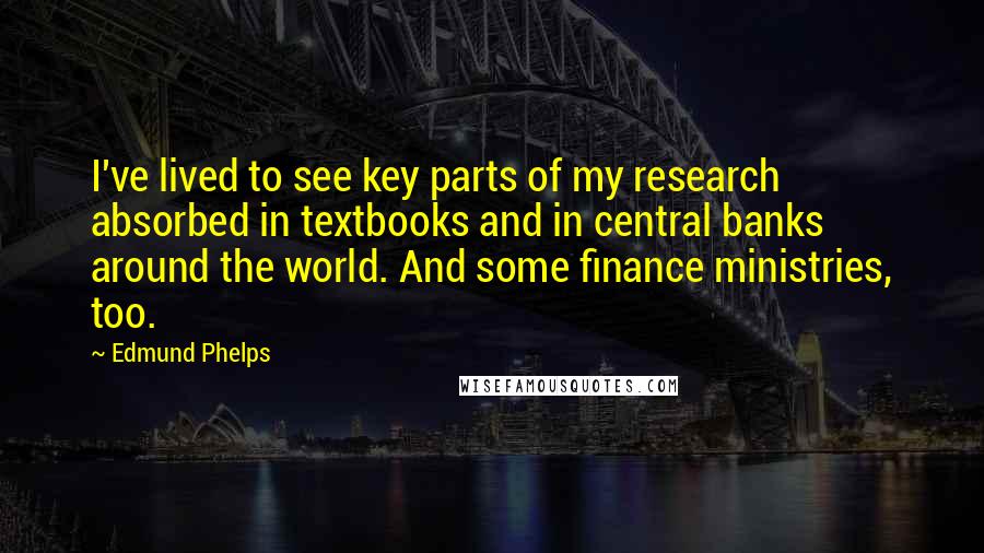 Edmund Phelps Quotes: I've lived to see key parts of my research absorbed in textbooks and in central banks around the world. And some finance ministries, too.