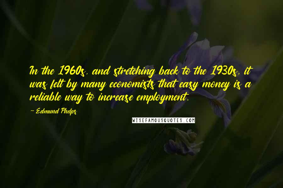 Edmund Phelps Quotes: In the 1960s, and stretching back to the 1930s, it was felt by many economists that easy money is a reliable way to increase employment.