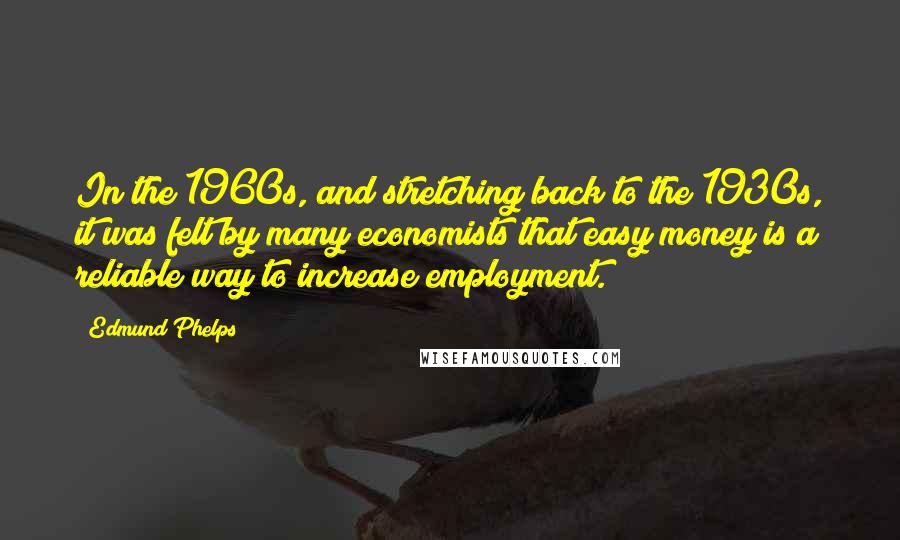 Edmund Phelps Quotes: In the 1960s, and stretching back to the 1930s, it was felt by many economists that easy money is a reliable way to increase employment.