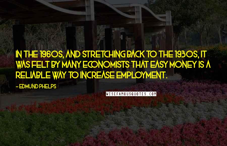 Edmund Phelps Quotes: In the 1960s, and stretching back to the 1930s, it was felt by many economists that easy money is a reliable way to increase employment.