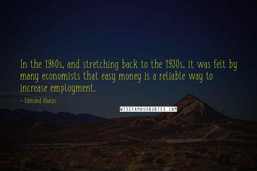 Edmund Phelps Quotes: In the 1960s, and stretching back to the 1930s, it was felt by many economists that easy money is a reliable way to increase employment.