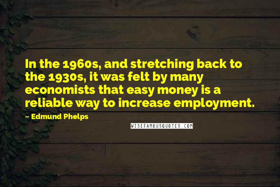 Edmund Phelps Quotes: In the 1960s, and stretching back to the 1930s, it was felt by many economists that easy money is a reliable way to increase employment.