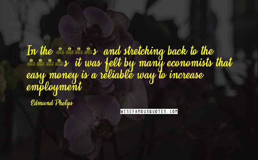 Edmund Phelps Quotes: In the 1960s, and stretching back to the 1930s, it was felt by many economists that easy money is a reliable way to increase employment.