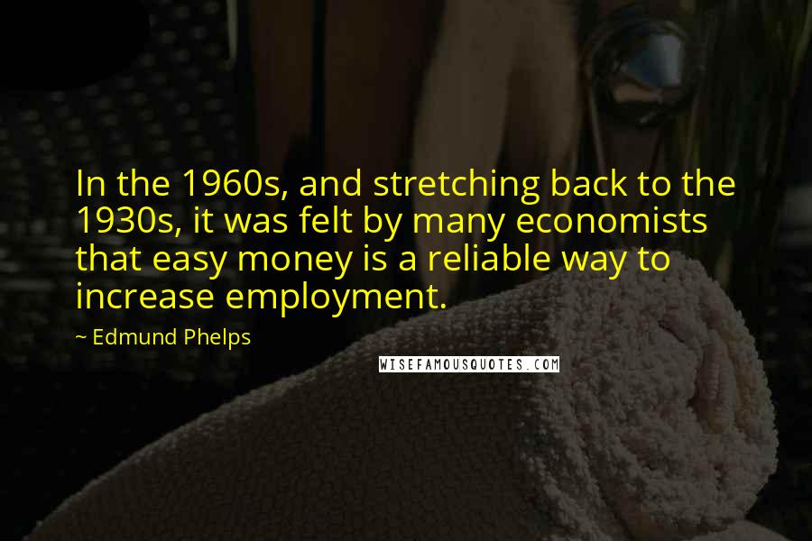 Edmund Phelps Quotes: In the 1960s, and stretching back to the 1930s, it was felt by many economists that easy money is a reliable way to increase employment.