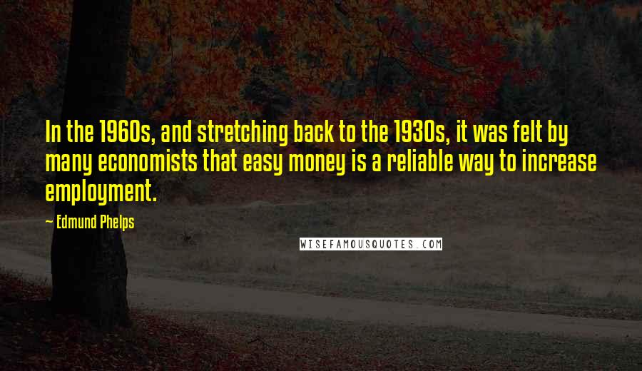 Edmund Phelps Quotes: In the 1960s, and stretching back to the 1930s, it was felt by many economists that easy money is a reliable way to increase employment.