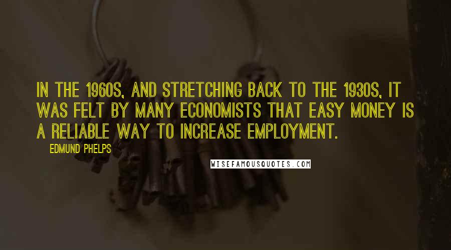 Edmund Phelps Quotes: In the 1960s, and stretching back to the 1930s, it was felt by many economists that easy money is a reliable way to increase employment.