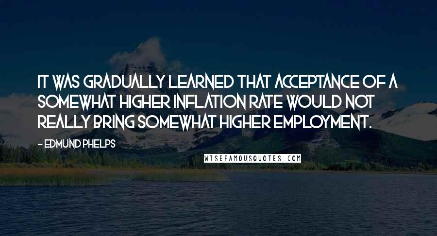 Edmund Phelps Quotes: It was gradually learned that acceptance of a somewhat higher inflation rate would not really bring somewhat higher employment.