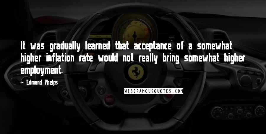 Edmund Phelps Quotes: It was gradually learned that acceptance of a somewhat higher inflation rate would not really bring somewhat higher employment.