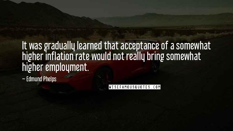 Edmund Phelps Quotes: It was gradually learned that acceptance of a somewhat higher inflation rate would not really bring somewhat higher employment.