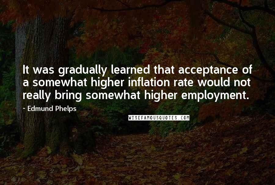 Edmund Phelps Quotes: It was gradually learned that acceptance of a somewhat higher inflation rate would not really bring somewhat higher employment.