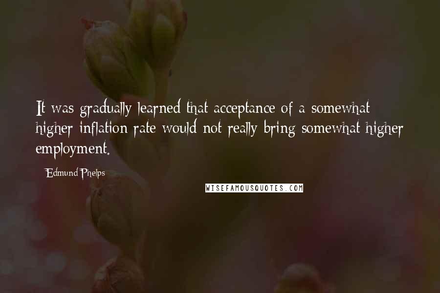 Edmund Phelps Quotes: It was gradually learned that acceptance of a somewhat higher inflation rate would not really bring somewhat higher employment.