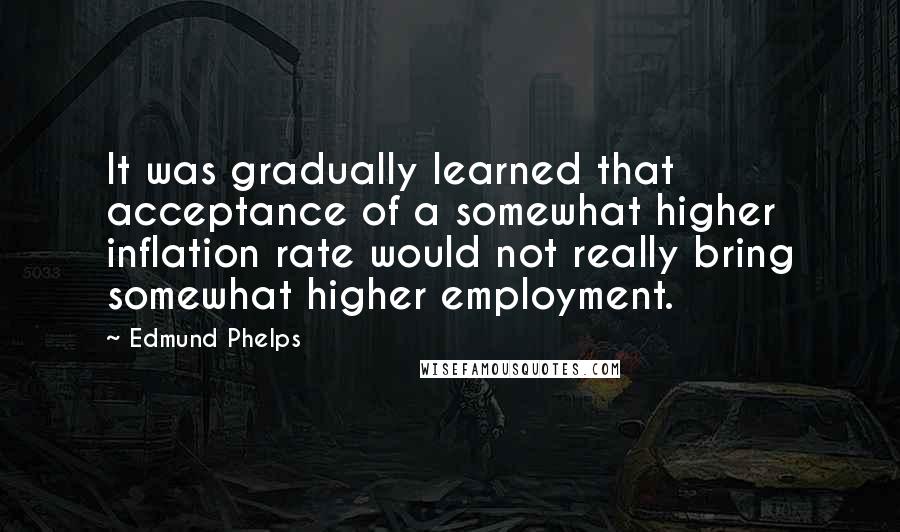 Edmund Phelps Quotes: It was gradually learned that acceptance of a somewhat higher inflation rate would not really bring somewhat higher employment.