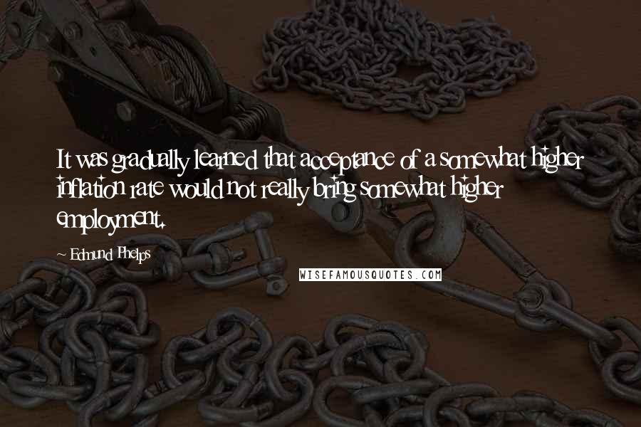 Edmund Phelps Quotes: It was gradually learned that acceptance of a somewhat higher inflation rate would not really bring somewhat higher employment.