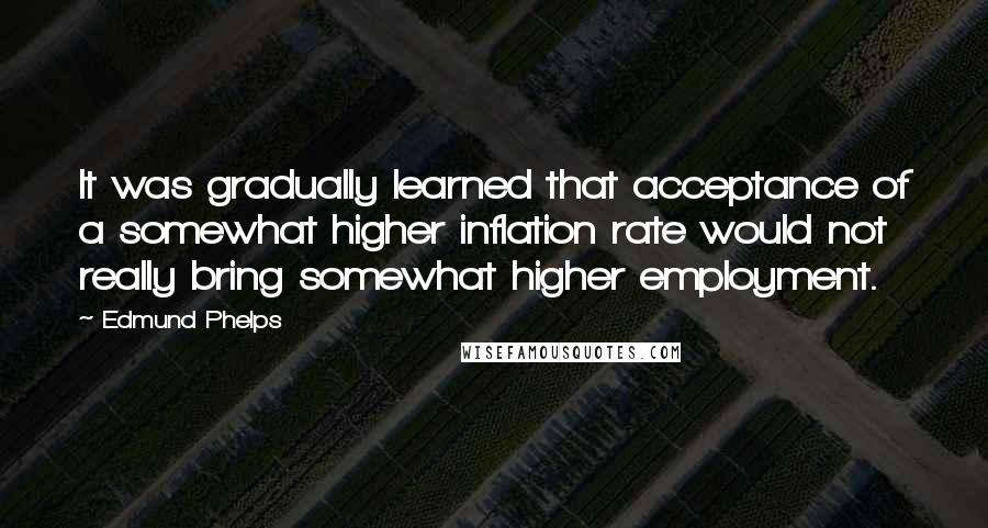 Edmund Phelps Quotes: It was gradually learned that acceptance of a somewhat higher inflation rate would not really bring somewhat higher employment.