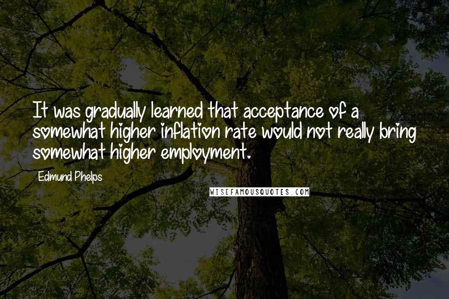 Edmund Phelps Quotes: It was gradually learned that acceptance of a somewhat higher inflation rate would not really bring somewhat higher employment.