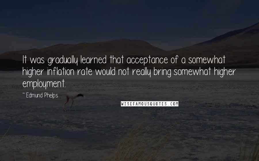 Edmund Phelps Quotes: It was gradually learned that acceptance of a somewhat higher inflation rate would not really bring somewhat higher employment.