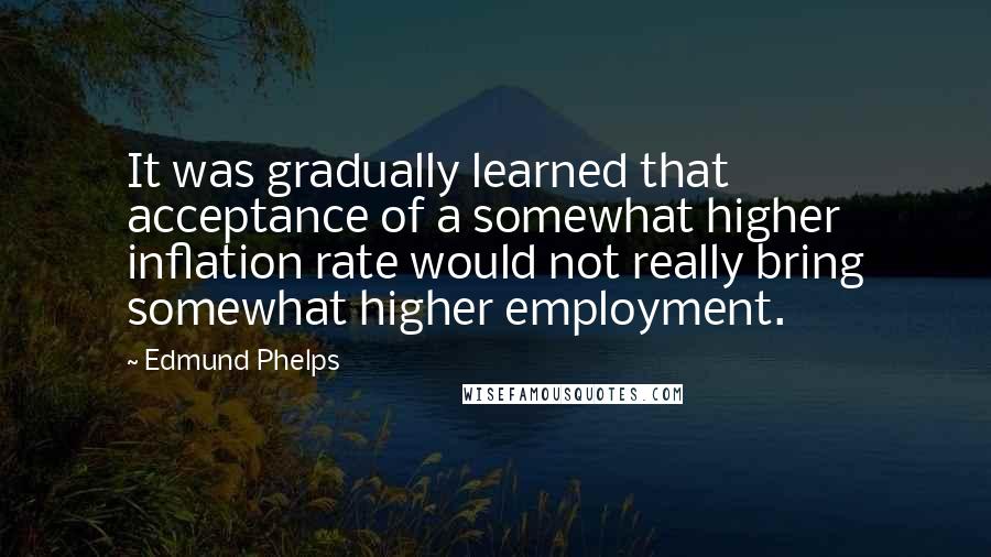 Edmund Phelps Quotes: It was gradually learned that acceptance of a somewhat higher inflation rate would not really bring somewhat higher employment.