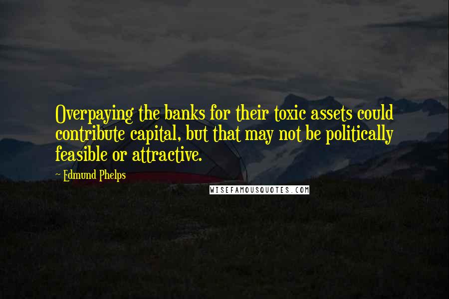 Edmund Phelps Quotes: Overpaying the banks for their toxic assets could contribute capital, but that may not be politically feasible or attractive.