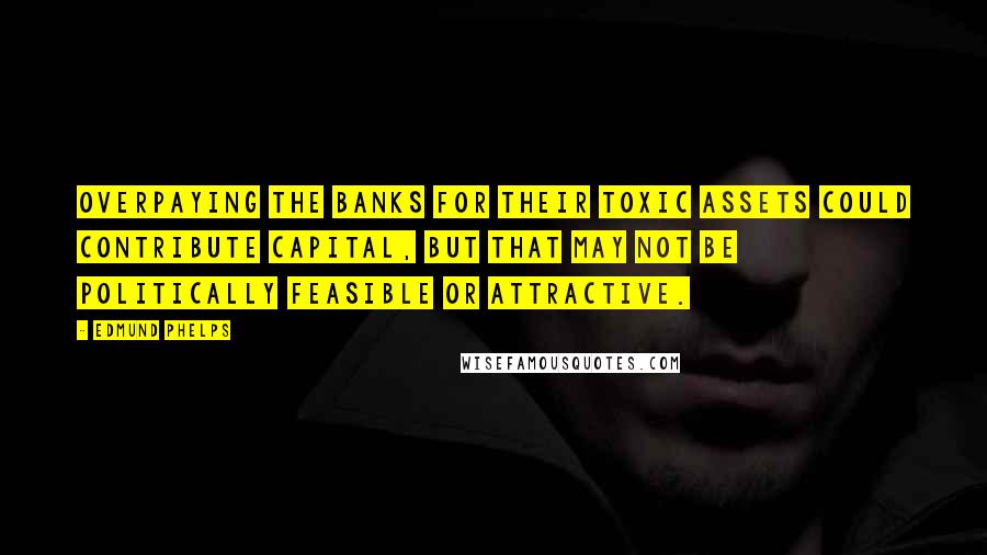 Edmund Phelps Quotes: Overpaying the banks for their toxic assets could contribute capital, but that may not be politically feasible or attractive.