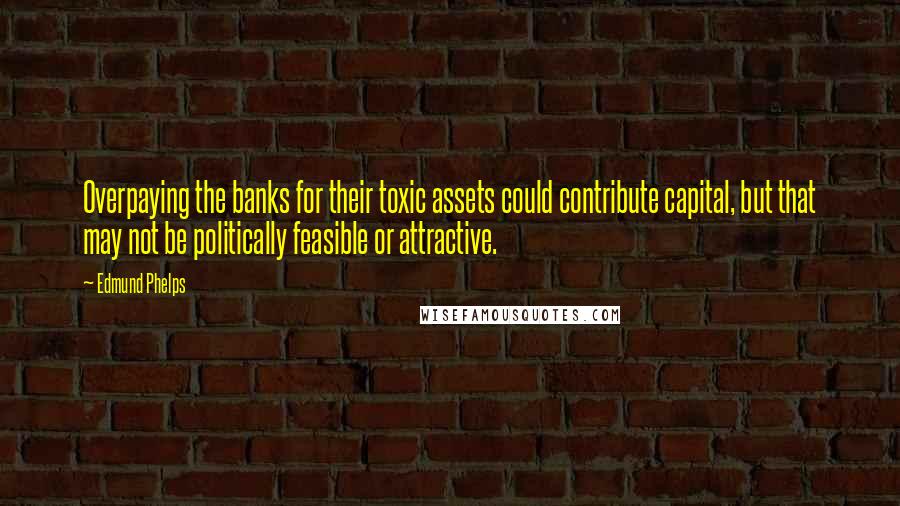 Edmund Phelps Quotes: Overpaying the banks for their toxic assets could contribute capital, but that may not be politically feasible or attractive.