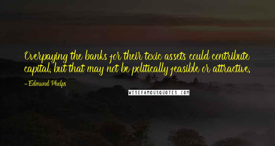 Edmund Phelps Quotes: Overpaying the banks for their toxic assets could contribute capital, but that may not be politically feasible or attractive.