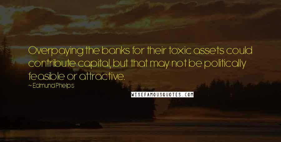 Edmund Phelps Quotes: Overpaying the banks for their toxic assets could contribute capital, but that may not be politically feasible or attractive.