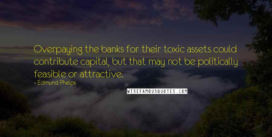 Edmund Phelps Quotes: Overpaying the banks for their toxic assets could contribute capital, but that may not be politically feasible or attractive.