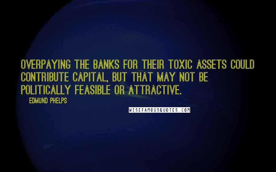 Edmund Phelps Quotes: Overpaying the banks for their toxic assets could contribute capital, but that may not be politically feasible or attractive.