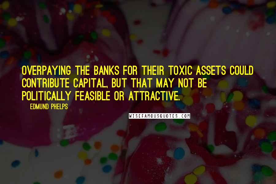 Edmund Phelps Quotes: Overpaying the banks for their toxic assets could contribute capital, but that may not be politically feasible or attractive.