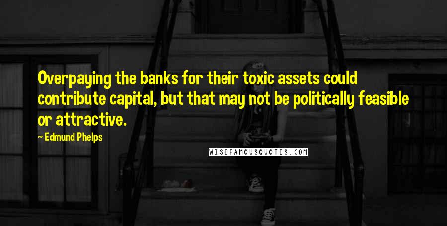 Edmund Phelps Quotes: Overpaying the banks for their toxic assets could contribute capital, but that may not be politically feasible or attractive.