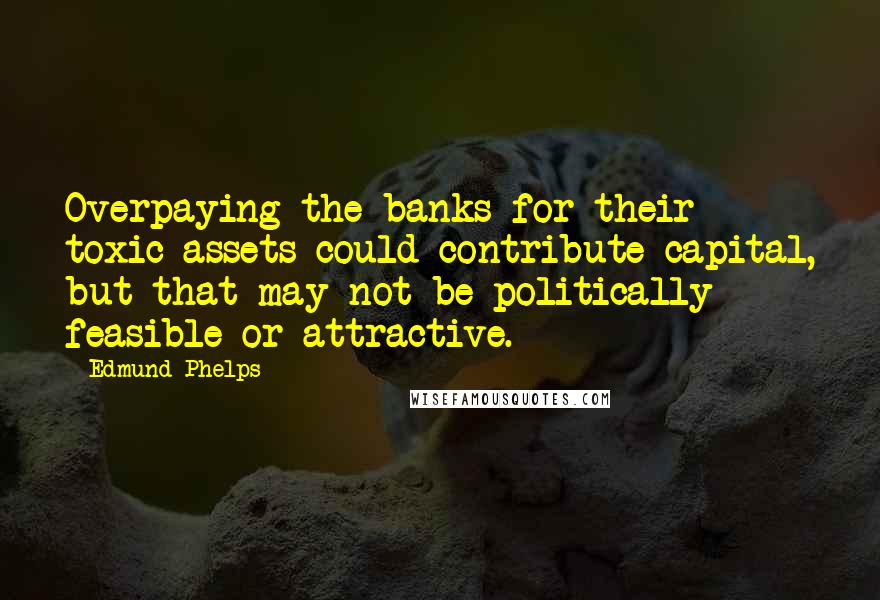 Edmund Phelps Quotes: Overpaying the banks for their toxic assets could contribute capital, but that may not be politically feasible or attractive.