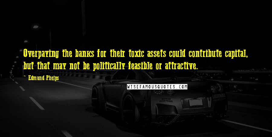 Edmund Phelps Quotes: Overpaying the banks for their toxic assets could contribute capital, but that may not be politically feasible or attractive.