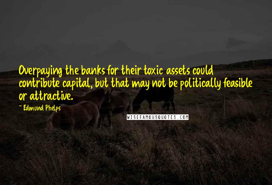 Edmund Phelps Quotes: Overpaying the banks for their toxic assets could contribute capital, but that may not be politically feasible or attractive.