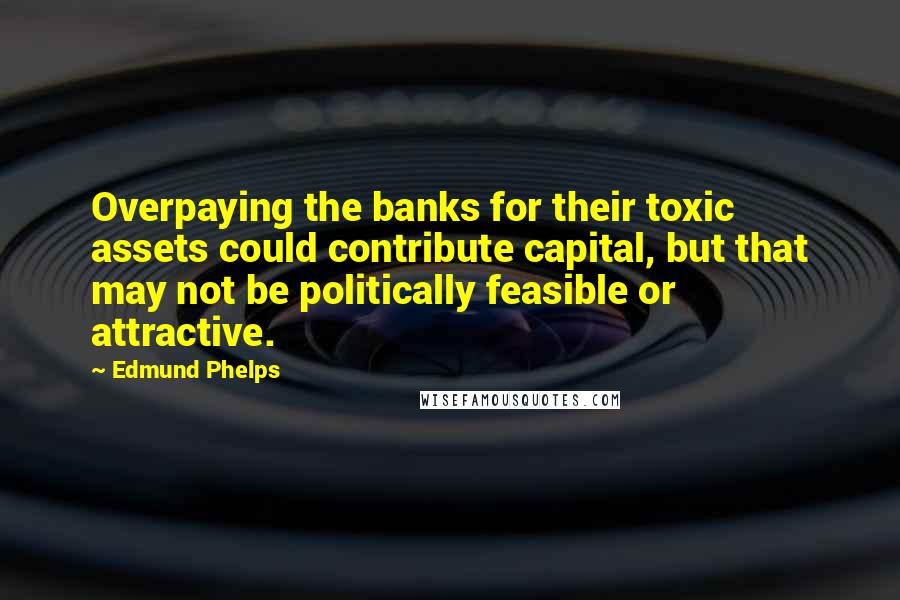 Edmund Phelps Quotes: Overpaying the banks for their toxic assets could contribute capital, but that may not be politically feasible or attractive.