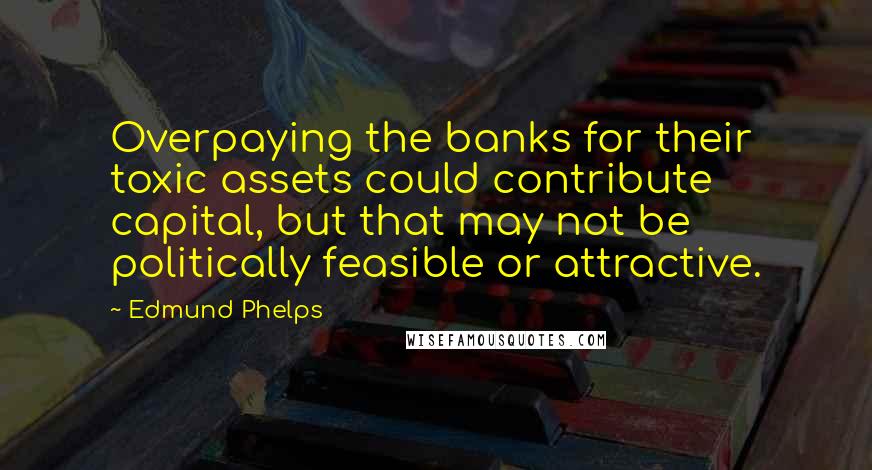 Edmund Phelps Quotes: Overpaying the banks for their toxic assets could contribute capital, but that may not be politically feasible or attractive.