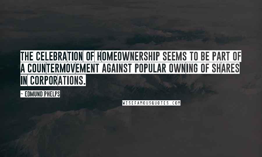 Edmund Phelps Quotes: The celebration of homeownership seems to be part of a countermovement against popular owning of shares in corporations.