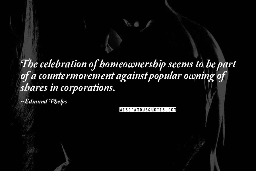 Edmund Phelps Quotes: The celebration of homeownership seems to be part of a countermovement against popular owning of shares in corporations.