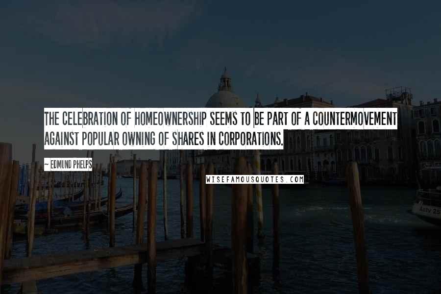 Edmund Phelps Quotes: The celebration of homeownership seems to be part of a countermovement against popular owning of shares in corporations.