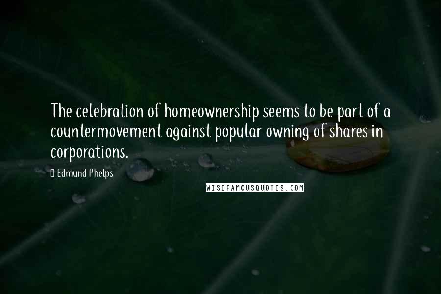 Edmund Phelps Quotes: The celebration of homeownership seems to be part of a countermovement against popular owning of shares in corporations.