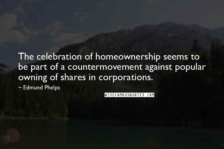 Edmund Phelps Quotes: The celebration of homeownership seems to be part of a countermovement against popular owning of shares in corporations.