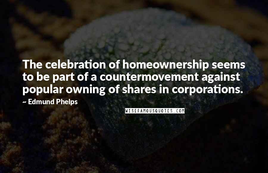 Edmund Phelps Quotes: The celebration of homeownership seems to be part of a countermovement against popular owning of shares in corporations.