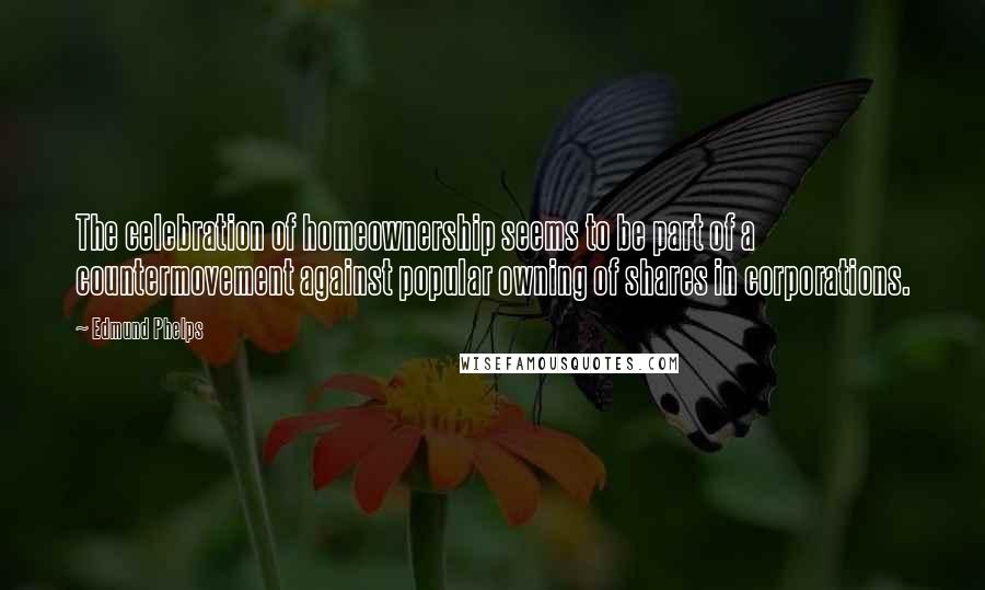 Edmund Phelps Quotes: The celebration of homeownership seems to be part of a countermovement against popular owning of shares in corporations.