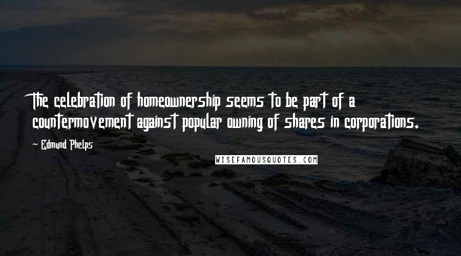 Edmund Phelps Quotes: The celebration of homeownership seems to be part of a countermovement against popular owning of shares in corporations.