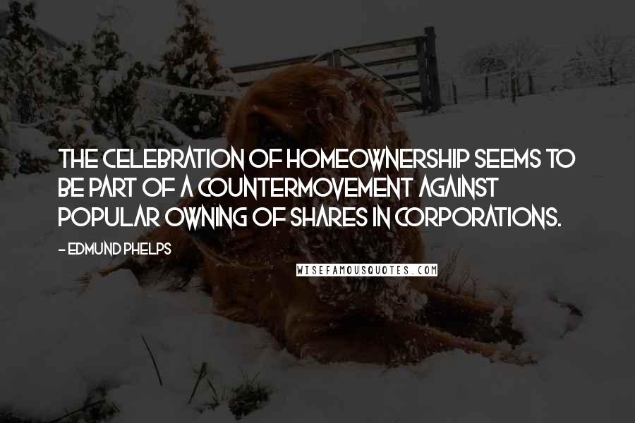 Edmund Phelps Quotes: The celebration of homeownership seems to be part of a countermovement against popular owning of shares in corporations.