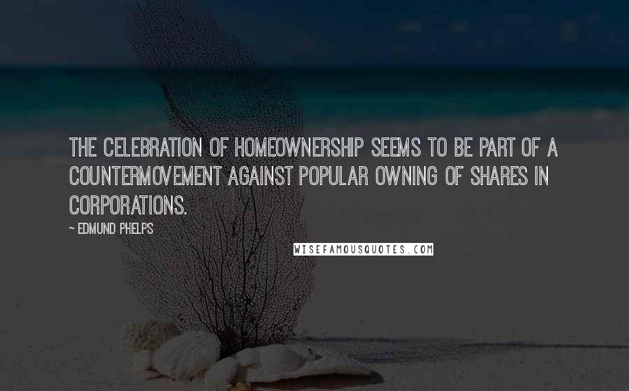 Edmund Phelps Quotes: The celebration of homeownership seems to be part of a countermovement against popular owning of shares in corporations.