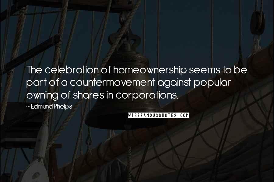 Edmund Phelps Quotes: The celebration of homeownership seems to be part of a countermovement against popular owning of shares in corporations.