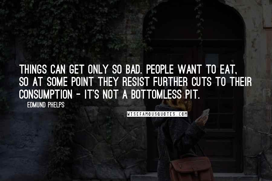 Edmund Phelps Quotes: Things can get only so bad. People want to eat, so at some point they resist further cuts to their consumption - it's not a bottomless pit.